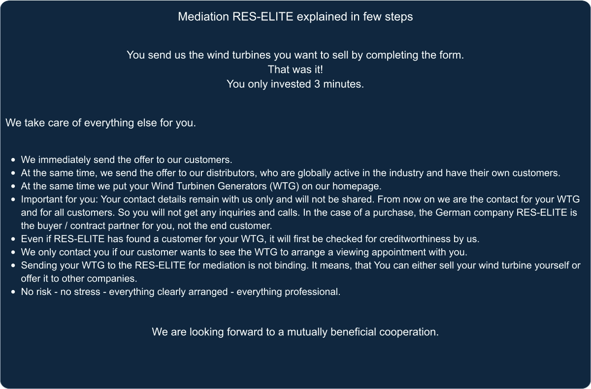 Mediation RES-ELITE explained in few steps You send us the wind turbines you want to sell by completing the form.  That was it!  You only invested 3 minutes.   We take care of everything else for you.   •	We immediately send the offer to our customers. •	At the same time, we send the offer to our distributors, who are globally active in the industry and have their own customers. •	At the same time we put your Wind Turbinen Generators (WTG) on our homepage. •	Important for you: Your contact details remain with us only and will not be shared. From now on we are the contact for your WTG and for all customers. So you will not get any inquiries and calls. In the case of a purchase, the German company RES-ELITE is the buyer / contract partner for you, not the end customer. •	Even if RES-ELITE has found a customer for your WTG, it will first be checked for creditworthiness by us. •	We only contact you if our customer wants to see the WTG to arrange a viewing appointment with you. •	Sending your WTG to the RES-ELITE for mediation is not binding. It means, that You can either sell your wind turbine yourself or offer it to other companies. •	No risk - no stress - everything clearly arranged - everything professional.    We are looking forward to a mutually beneficial cooperation.